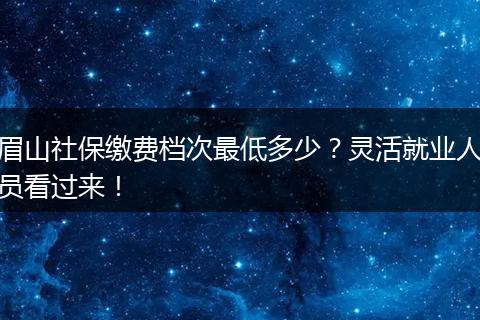 眉山社保缴费档次最低多少？灵活就业人员看过来！