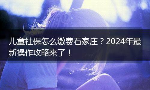 儿童社保怎么缴费石家庄?2024年最新操作攻略来了!