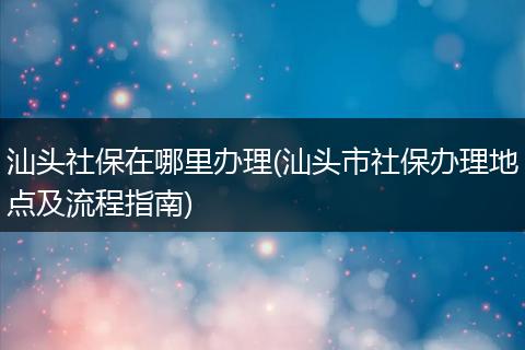 汕头社保在哪里办理(汕头市社保办理地点及流程指南)
