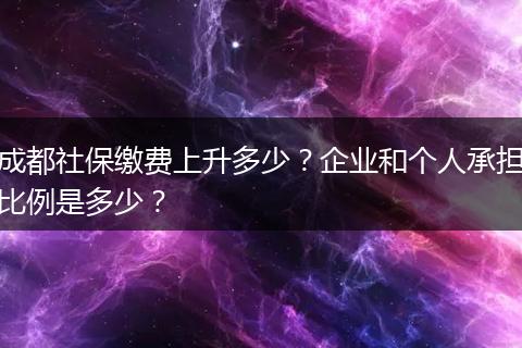 成都社保缴费上升多少？企业和个人承担比例是多少？