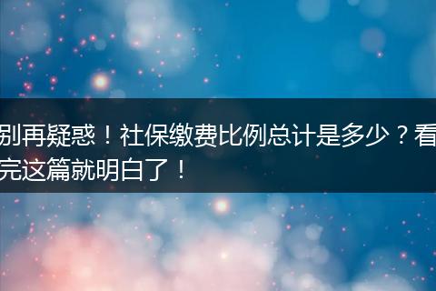 别再疑惑！社保缴费比例总计是多少？看完这篇就明白了！
