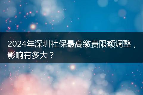 2024年深圳社保最高缴费限额调整，影响有多大？