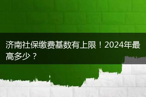 济南社保缴费基数有上限！2024年最高多少？