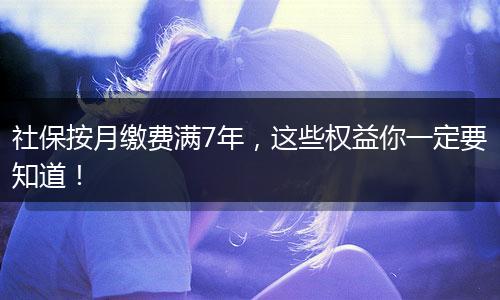 社保按月缴费满7年，这些权益你一定要知道！