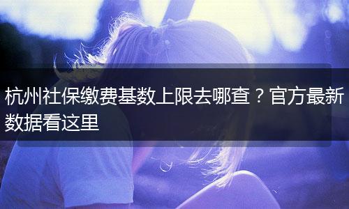 杭州社保缴费基数上限去哪查？官方最新数据看这里