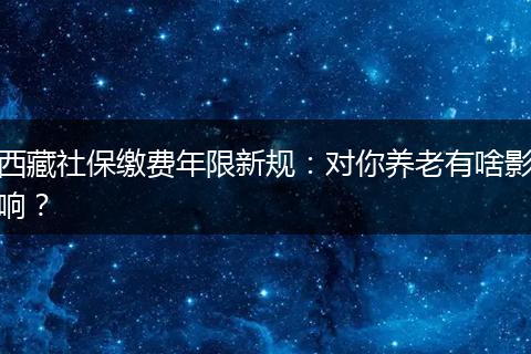 西藏社保缴费年限新规：对你养老有啥影响？