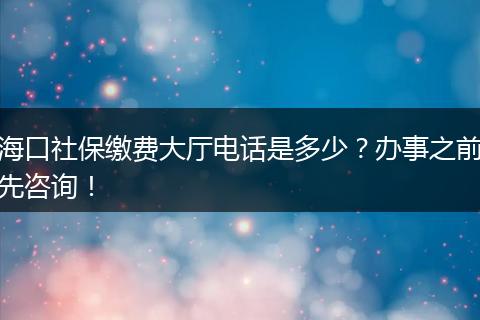 海口社保缴费大厅电话是多少？办事之前先咨询！