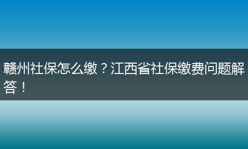 赣州社保怎么缴？江西省社保缴费问题解答！