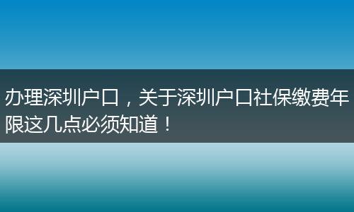 办理深圳户口，关于深圳户口社保缴费年限这几点必须知道！