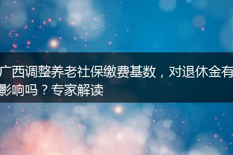广西调整养老社保缴费基数，对退休金有影响吗？专家解读