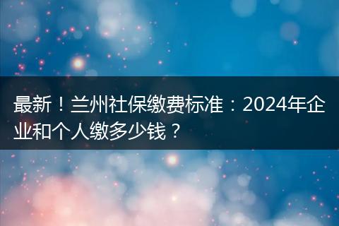 最新！兰州社保缴费标准：2024年企业和个人缴多少钱？