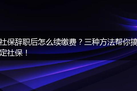 社保辞职后怎么续缴费?三种方法帮你搞定社保!