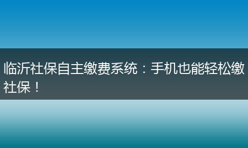 临沂社保自主缴费系统：手机也能轻松缴社保！