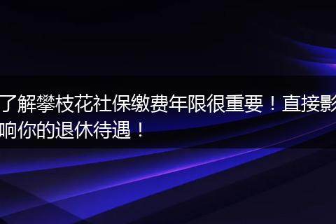 了解攀枝花社保缴费年限很重要！直接影响你的退休待遇！