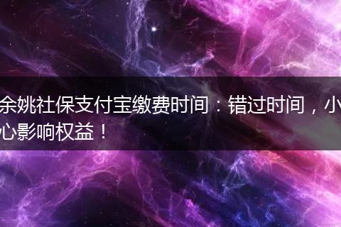 余姚社保支付宝缴费时间：错过时间，小心影响权益！