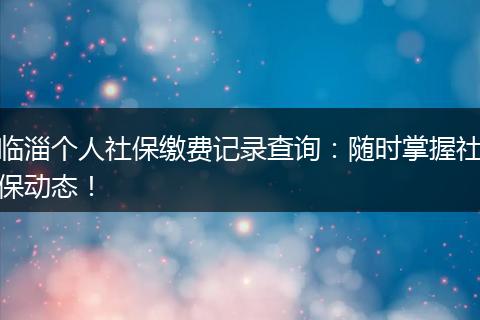 临淄个人社保缴费记录查询：随时掌握社保动态！