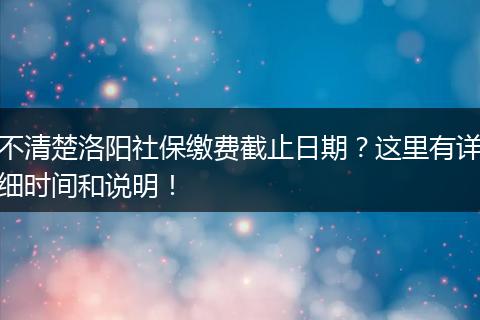 不清楚洛阳社保缴费截止日期？这里有详细时间和说明！