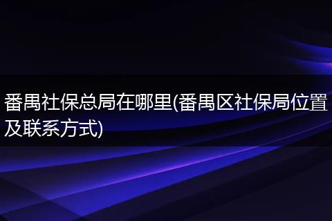番禺社保总局在哪里(番禺区社保局位置及联系方式)