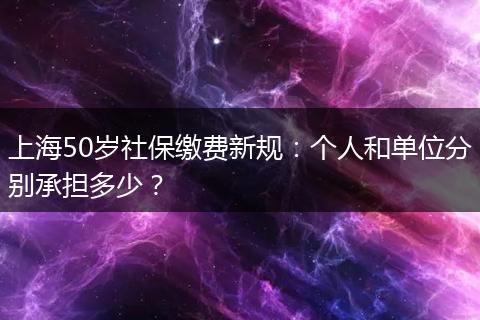 上海50岁社保缴费新规：个人和单位分别承担多少？