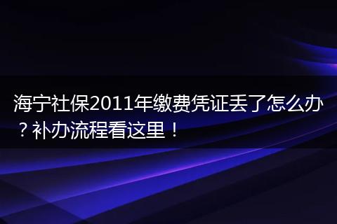 海宁社保2011年缴费凭证丢了怎么办？补办流程看这里！