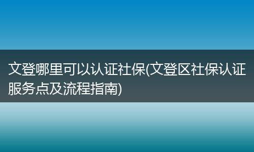 文登哪里可以认证社保(文登区社保认证服务点及流程指南)