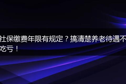 社保缴费年限有规定？搞清楚养老待遇不吃亏！