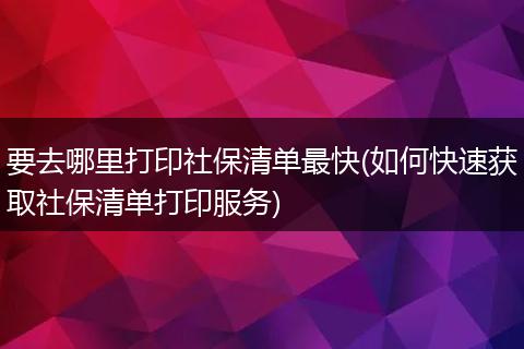 要去哪里打印社保清单最快(如何快速获取社保清单打印服务)
