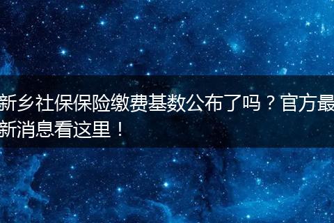 新乡社保保险缴费基数公布了吗？官方最新消息看这里！