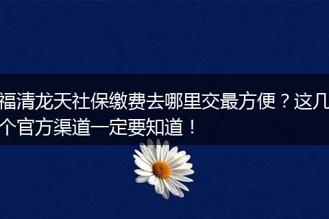 福清龙天社保缴费去哪里交最方便？这几个官方渠道一定要知道！