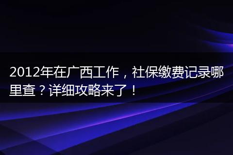 2012年在广西工作，社保缴费记录哪里查？详细攻略来了！