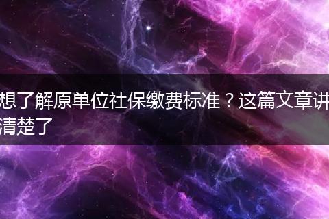 想了解原单位社保缴费标准？这篇文章讲清楚了