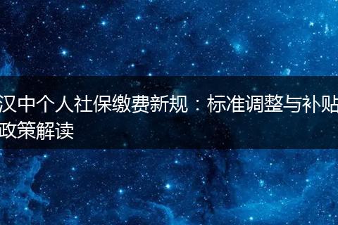 汉中个人社保缴费新规：标准调整与补贴政策解读