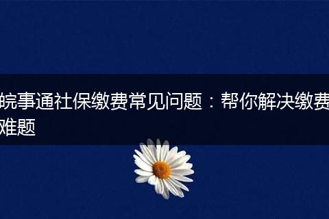 皖事通社保缴费常见问题：帮你解决缴费难题