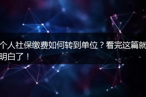 个人社保缴费如何转到单位?看完这篇就明白了!