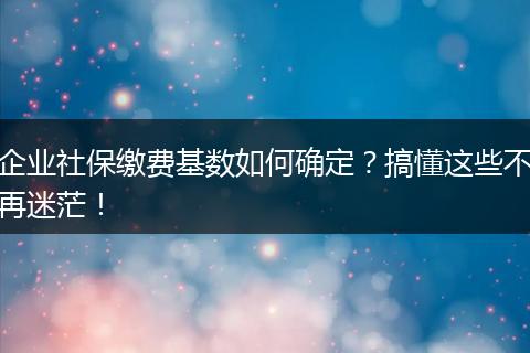 企业社保缴费基数如何确定？搞懂这些不再迷茫！