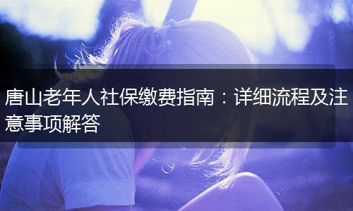 唐山老年人社保缴费指南：详细流程及注意事项解答