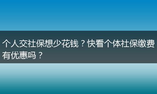 个人交社保想少花钱？快看个体社保缴费有优惠吗？