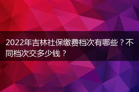 2022年吉林社保缴费档次有哪些？不同档次交多少钱？