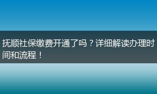 抚顺社保缴费开通了吗？详细解读办理时间和流程！