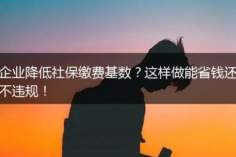 企业降低社保缴费基数？这样做能省钱还不违规！