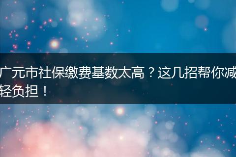 广元市社保缴费基数太高？这几招帮你减轻负担！