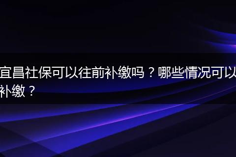 宜昌社保可以往前补缴吗？哪些情况可以补缴？