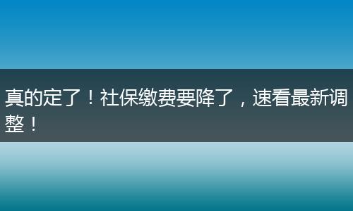 真的定了！社保缴费要降了，速看最新调整！