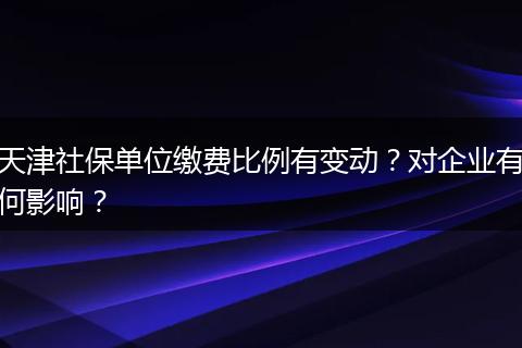 天津社保单位缴费比例有变动？对企业有何影响？