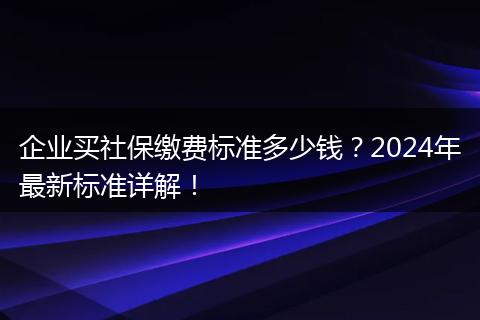 企业买社保缴费标准多少钱？2024年最新标准详解！