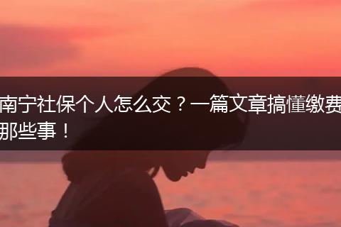南宁社保个人怎么交?一篇文章搞懂缴费那些事!