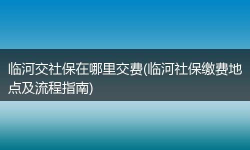 临河交社保在哪里交费(临河社保缴费地点及流程指南)