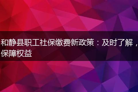 和静县职工社保缴费新政策：及时了解，保障权益