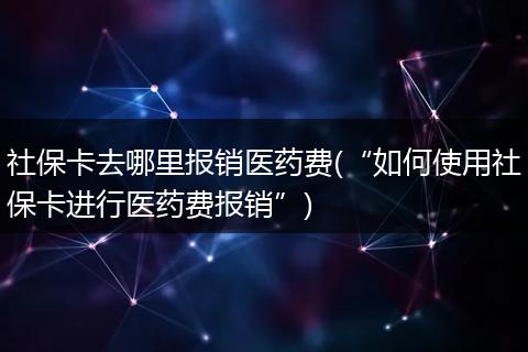 社保卡去哪里报销医药费(“如何使用社保卡进行医药费报销”)