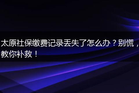 太原社保缴费记录丢失了怎么办？别慌，教你补救！